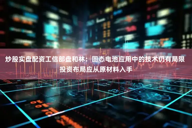 炒股实盘配资工信部盘和林：固态电池应用中的技术仍有局限 投资布局应从原材料入手