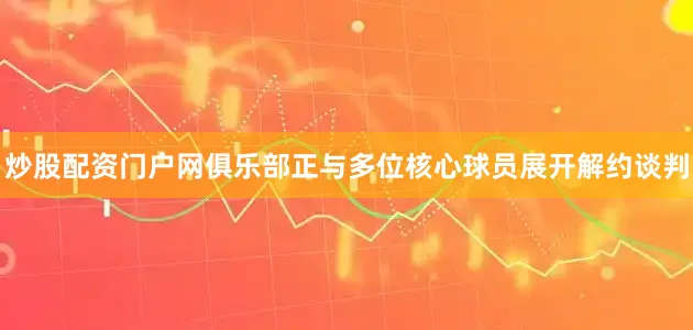 炒股配资门户网俱乐部正与多位核心球员展开解约谈判