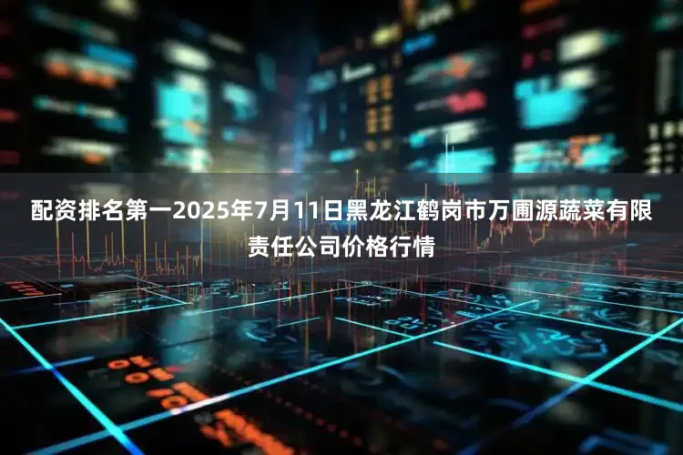 配资排名第一2025年7月11日黑龙江鹤岗市万圃源蔬菜有限责任公司价格行情