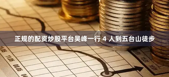 正规的配资炒股平台吴峰一行 4 人到五台山徒步