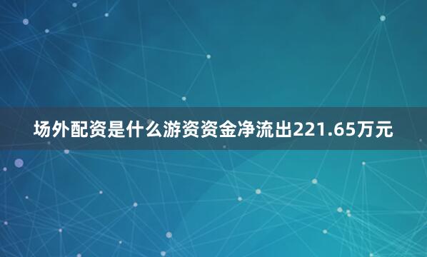 场外配资是什么游资资金净流出221.65万元