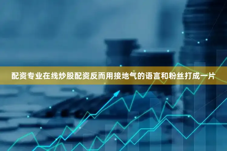 配资专业在线炒股配资反而用接地气的语言和粉丝打成一片