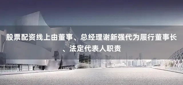 股票配资线上由董事、总经理谢新强代为履行董事长、法定代表人职责