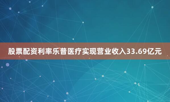 股票配资利率乐普医疗实现营业收入33.69亿元