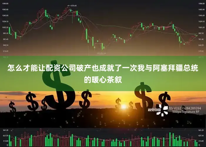 怎么才能让配资公司破产也成就了一次我与阿塞拜疆总统的暖心茶叙