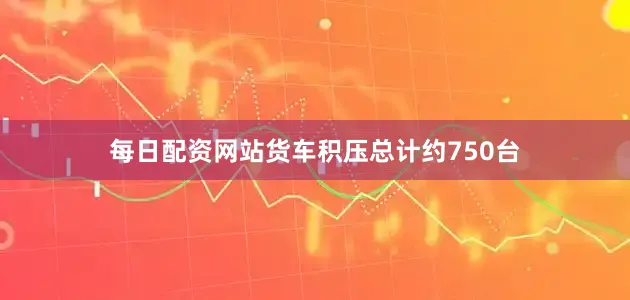 每日配资网站货车积压总计约750台