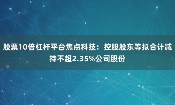 股票10倍杠杆平台焦点科技：控股股东等拟合计减持不超2.35%公司股份