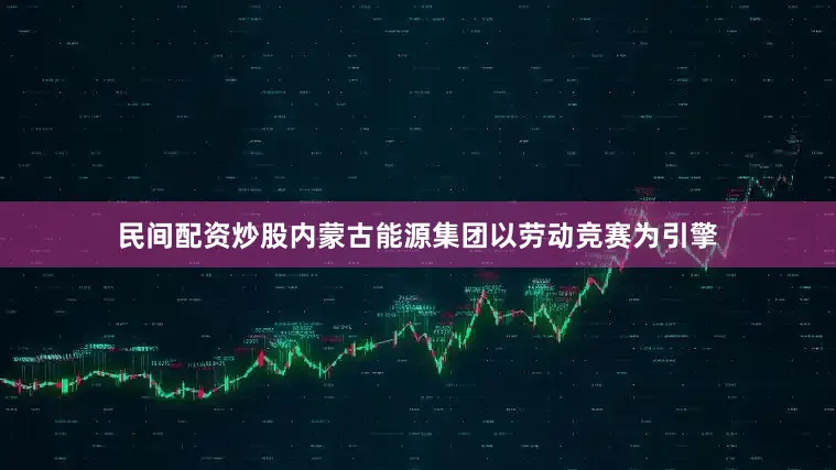 民间配资炒股内蒙古能源集团以劳动竞赛为引擎