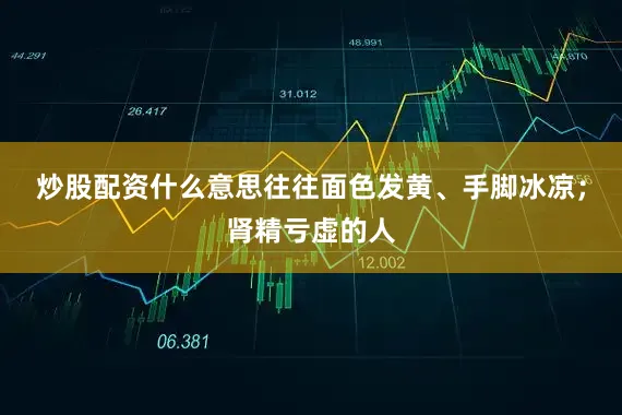 炒股配资什么意思往往面色发黄、手脚冰凉；肾精亏虚的人